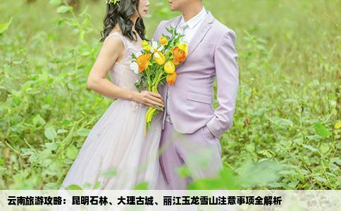 云南旅游攻略：昆明石林、大理古城、丽江玉龙雪山注意事项全解析