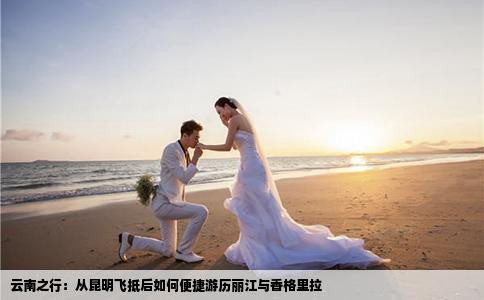 云南之行：从昆明飞抵后如何便捷游历丽江与香格里拉