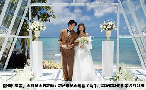 微信相交流，面对见面的难题：对还未见面却聊了两个月忽冷忽热的相亲男的分析