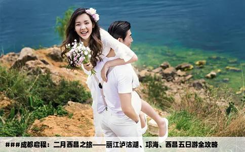 ###成都启程：二月西昌之旅——丽江泸沽湖、邛海、西昌五日游全攻略