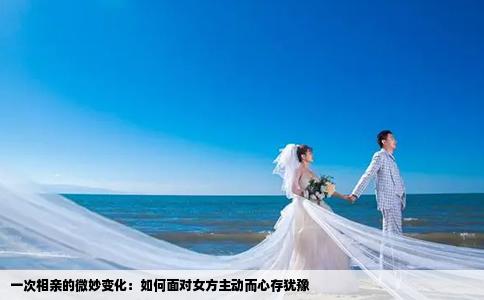 一次相亲的微妙变化：如何面对女方主动而心存犹豫
