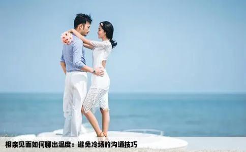 相亲见面如何聊出温度：避免冷场的沟通技巧