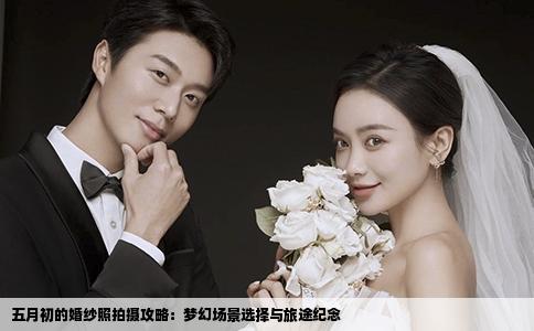 五月初的婚纱照拍摄攻略：梦幻场景选择与旅途纪念