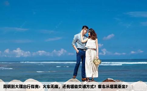 昆明到大理出行指南：火车无座，还有哪些交通方式？客车从哪里乘坐？