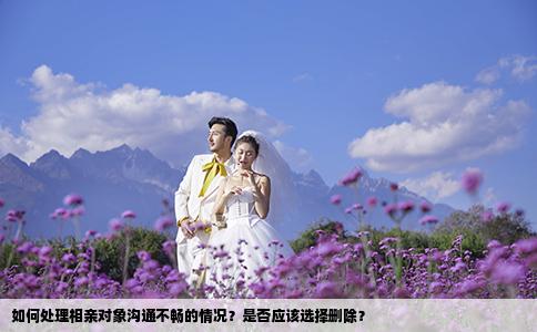 如何处理相亲对象沟通不畅的情况？是否应该选择删除？