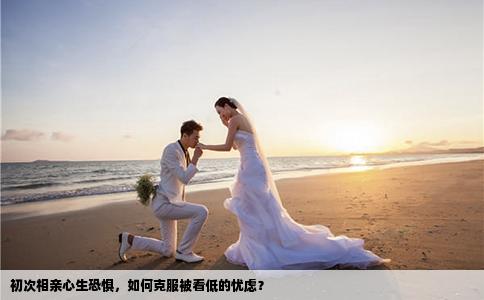 初次相亲心生恐惧，如何克服被看低的忧虑？