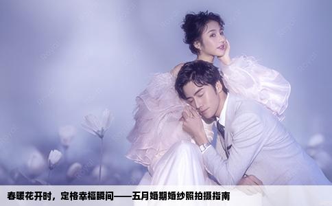 春暖花开时，定格幸福瞬间——五月婚期婚纱照拍摄指南