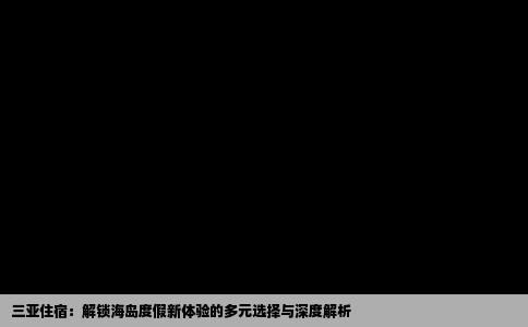 三亚住宿：解锁海岛度假新体验的多元选择与深度解析