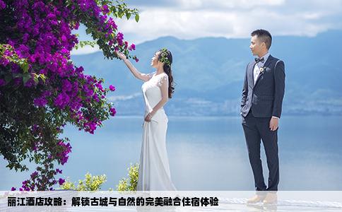 丽江酒店攻略：解锁古城与自然的完美融合住宿体验
