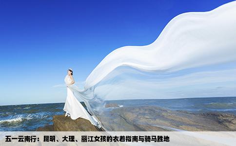 五一云南行：昆明、大理、丽江女孩的衣着指南与骑马胜地