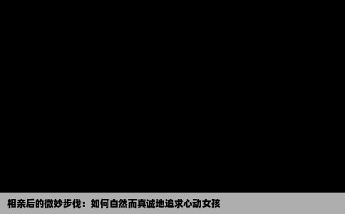 相亲后的微妙步伐：如何自然而真诚地追求心动女孩