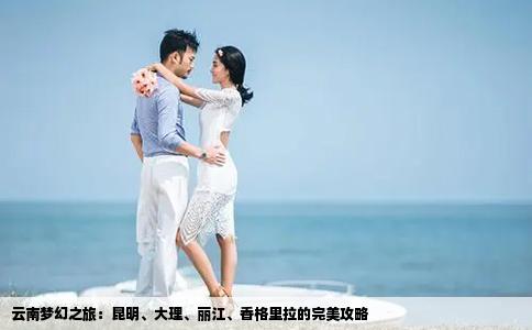 云南梦幻之旅：昆明、大理、丽江、香格里拉的完美攻略