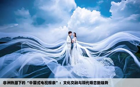 非洲热潮下的“中国式电视相亲”：文化交融与现代婚恋新趋势