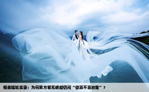 相亲尴尬实录：为何男方若无感却仍问“你喜不喜欢我”？