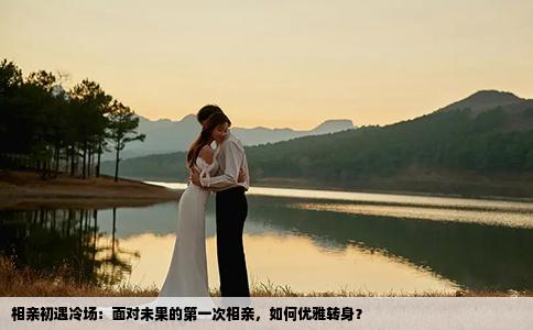 相亲初遇冷场：面对未果的第一次相亲，如何优雅转身？