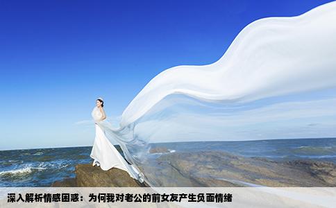 深入解析情感困惑：为何我对老公的前女友产生负面情绪