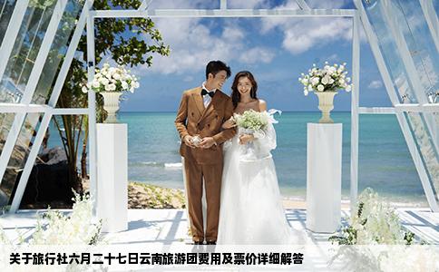 关于旅行社六月二十七日云南旅游团费用及票价详细解答