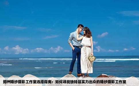 郑州婚纱摄影工作室选择指南：如何寻找独特且实力出众的婚纱摄影工作室
