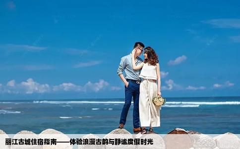 丽江古城住宿指南——体验浪漫古韵与静谧度假时光