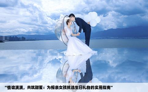 “情谊满满，共筑甜蜜：为相亲女孩挑选生日礼物的实用指南”