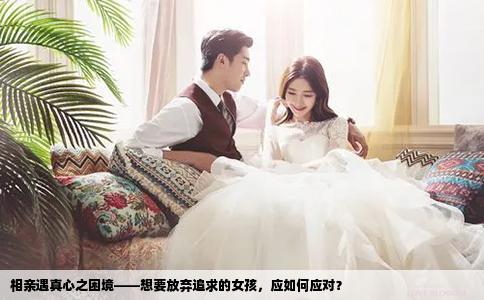 相亲遇真心之困境——想要放弃追求的女孩，应如何应对？