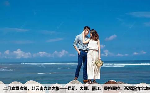 二月春意盎然，赴云南六地之旅——昆明、大理、丽江、香格里拉、西双版纳全攻略