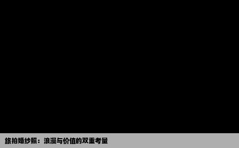 旅拍婚纱照：浪漫与价值的双重考量