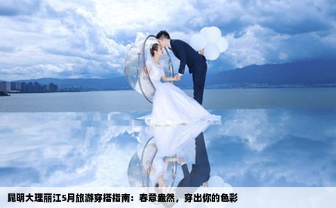 昆明大理丽江5月旅游穿搭指南：春意盎然，穿出你的色彩