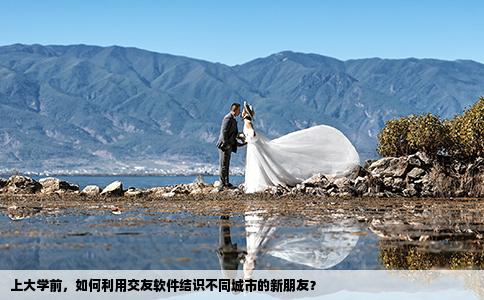 上大学前，如何利用交友软件结识不同城市的新朋友？