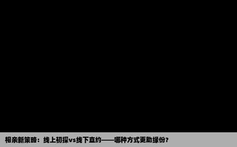 相亲新策略：线上初探vs线下直约——哪种方式更助缘份？