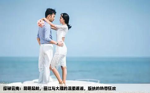 探秘云南：昆明起航，丽江与大理的温柔邂逅，版纳的热带狂欢