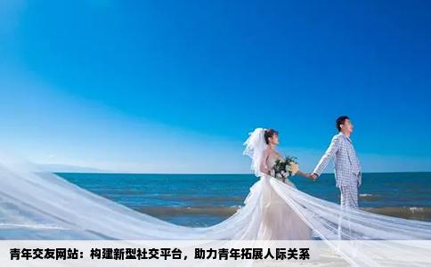 青年交友网站：构建新型社交平台，助力青年拓展人际关系