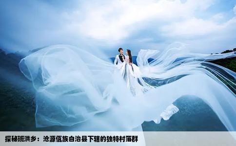 探秘班洪乡：沧源佤族自治县下辖的独特村落群