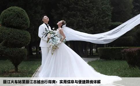 丽江火车站至丽江古城出行指南：实用信息与便捷路线详解
