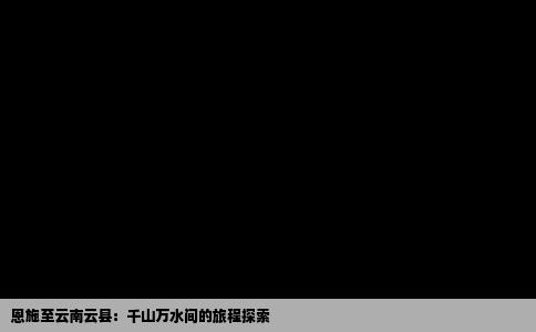 恩施至云南云县：千山万水间的旅程探索