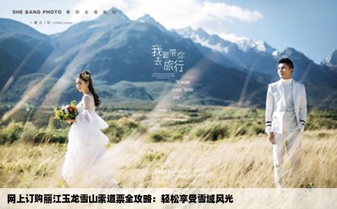 网上订购丽江玉龙雪山索道票全攻略：轻松享受雪域风光