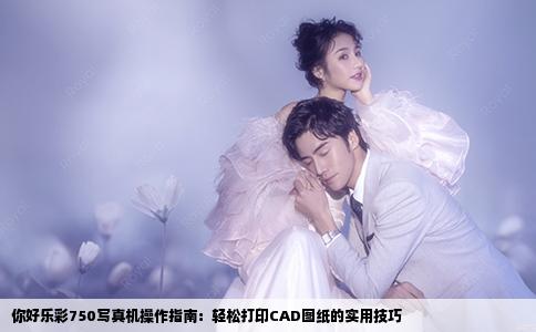 你好乐彩750写真机操作指南：轻松打印CAD图纸的实用技巧