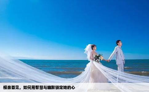 相亲首见，如何用智慧与幽默锁定她的心