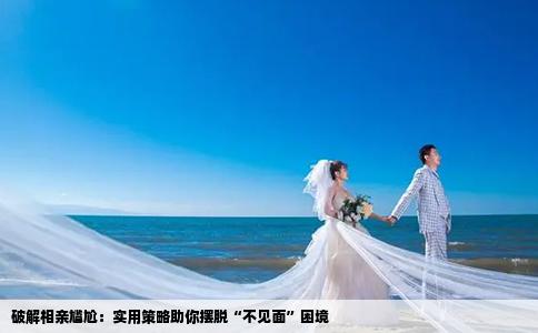 破解相亲尴尬：实用策略助你摆脱“不见面”困境
