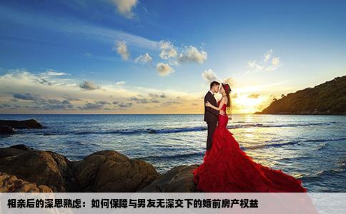 相亲后的深思熟虑：如何保障与男友无深交下的婚前房产权益