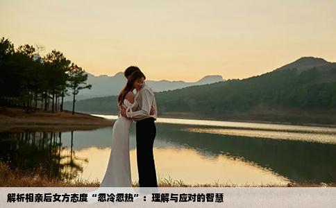 解析相亲后女方态度“忽冷忽热”：理解与应对的智慧