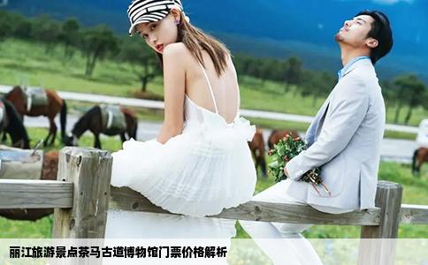 丽江旅游景点茶马古道博物馆门票价格解析