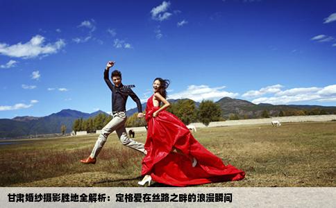 甘肃婚纱摄影胜地全解析：定格爱在丝路之畔的浪漫瞬间